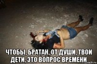  чтобы, братан, от души, твои дети, это вопрос времени