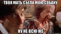 твоя мать съела мою собаку ну не всю же
