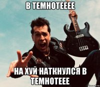 в темнотееее на хуй наткнулся в темнотеее