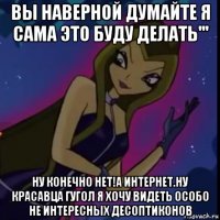вы наверной думайте я сама это буду делать''' ну конечно нет!а интернет.ну красавца гугол я хочу видеть особо не интересных десоптиконов