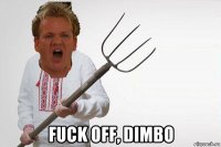  fuck off, dimbo