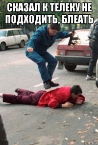 сказал к телеку не подходить, блеать 