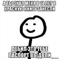 а ты знал меня в 14 лет в красную книгу занесли дебил это тебе паспорт выдоли