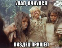 упал, очнулся пиздец пришёл