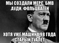 мы создали мерс. бмв .ауди. фольцваген хотя уже машина 98 года старый туалет