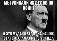 мы убивали их дедов на войне а эти мудаки ездят на наших старых хламах мерс 95 года