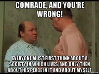 comrade, and you're wrong! everyone must first think about a society in which lives, and only then about his place in it and about myself