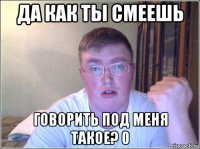 да как ты смеешь говорить под меня такое? 0