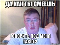 да как ты смеешь говорить под меня такое?