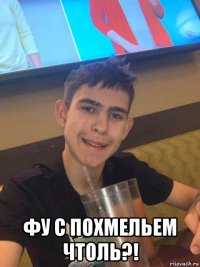  фу с похмельем чтоль?!