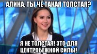 алина, ты чё такая толстая? я не толстая! это для центробежной силы!