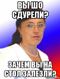 вы шо сдурели? зачем вы на стол залезли?