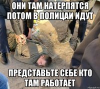 они там натерпятся потом в полицаи идут представьте себе кто там работает