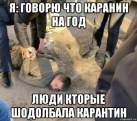 я: говорю что каранин на год люди кторые шодолбала карантин