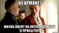 ну армяне! жизнь висит на нитке, а думают о прибытке!