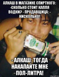 алкаш в магазине спиртного: -сколько стоит капля водки? - продавщица: - нисколько! - алкаш: тогда накапайте мне пол-литра!