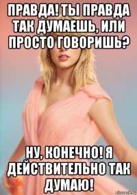 правда! ты правда так думаешь, или просто говоришь? ну, конечно! я действительно так думаю!