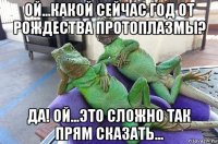 ой...какой сейчас год от рождества протоплазмы? да! ой...это сложно так прям сказать...