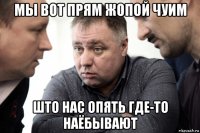 мы вот прям жопой чуим што нас опять где-то наёбывают