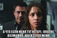  а что если меня тут нету?!,- вполне возможно..как и этого мема