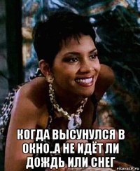  когда высунулся в окно..а не идёт ли дождь или снег