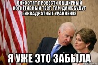 они хотят провести обширный когнетивный тест. там даже будут биквадратные уравнения я уже это забыла