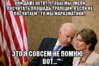 они даже хотят, чтобы мы умели посчитать плошадь трапеции. а если не посчитаем - то мы маразматики... это я совсем не помню. - вот...