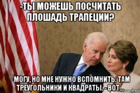 -ты можешь посчитать плошадь трапеции? - могу, но мне нужно вспомнить. там треугольники и квадраты. - вот...