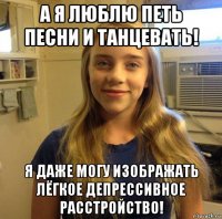 а я люблю петь песни и танцевать! я даже могу изображать лёгкое депрессивное расстройство!