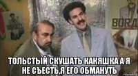  тольстый скушать какяшка а я не съесть,я его обмануть