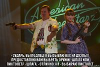  - сударь, вы подлец! я вызываю вас на дуэль!!! предоставляю вам выбрать оружие: шпага или пистолет? - шпага. - отлично. а я - выбираю пистолет