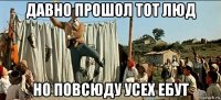 давно прошол тот люд но повсюду усех ебут