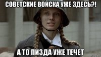 советские войска уже здесь?! а то пизда уже течет