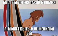 был бы у меня такой мишаня я, может быть, и не женился бы
