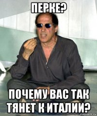 перке? почему вас так тянет к италии?