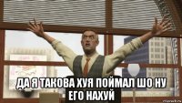  да я такова хуя поймал шо ну его нахуй
