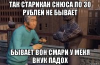 так старикан снюса по 30 рублей не бывает бывает вон смари у меня внук падох