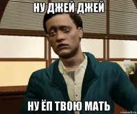 ну джей джей ну ёп твою мать