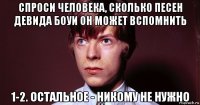 спроси человека, сколько песен девида боуи он может вспомнить 1-2. остальное - никому не нужно