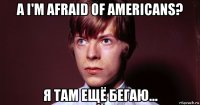 а i'm afraid of americans? я там ещё бегаю...
