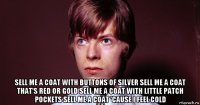  sell me a coat with buttons of silver sell me a coat that's red or gold sell me a coat with little patch pockets sell me a coat 'cause i feel cold