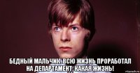  бедный мальчик. всю жизнь проработал на департамент. какая жизнь!