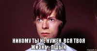  никому ты не нужен. вся твоя жизнь - пшык