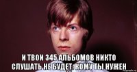  и твои 345 альбомов никто слушать не будет. кому ты нужен