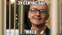 эх сейчас бы мясо
