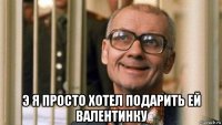  э я просто хотел подарить ей валентинку