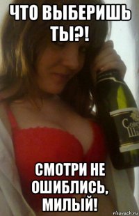 что выберишь ты?! смотри не ошиблись, милый!