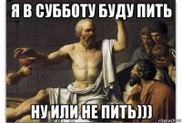 я в субботу буду пить ну или не пить)))