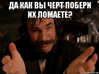 да как вы черт побери их ломаете? 