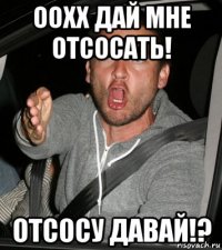 оохх дай мне отсосать! отсосу давай!?